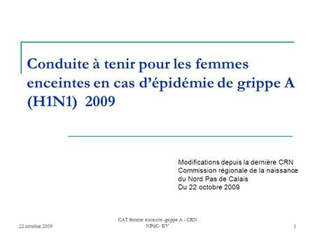 22 octobre 2009 CAT femme enceinte -grippe A - CRN NPdC- EV1 Conduite à tenir pour les femmes enceintes en cas d’épidémie de grippe A (H1N1) 2009 Modifications.