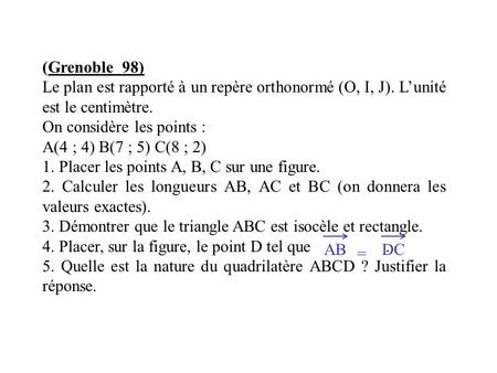 (Grenoble 98) Le plan est rapporté à un repère orthonormé (O, I, J). L’unité est le centimètre. On considère les points : A(4 ; 4) B(7 ; 5) C(8 ; 2) 1.