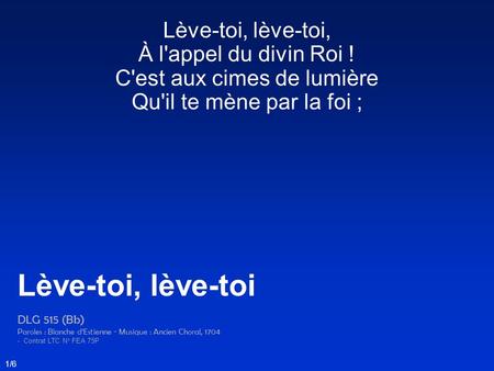 Lève-toi, lève-toi, À l'appel du divin Roi ! C'est aux cimes de lumière Qu'il te mène par la foi ; Lève-toi, lève-toi DLG 515 (Bb) Paroles : Blanche d’Estienne.