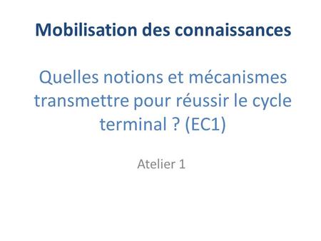 Mobilisation des connaissances Quelles notions et mécanismes transmettre pour réussir le cycle terminal ? (EC1) Atelier 1.