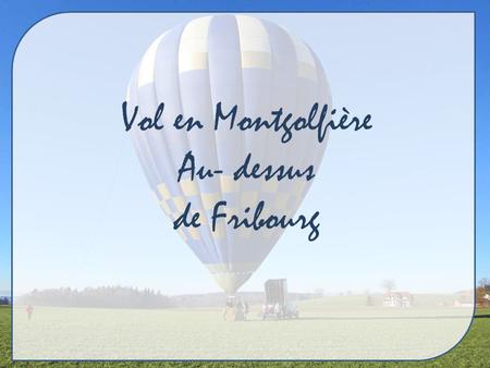 Vol en Montgolfière Au- dessus de Fribourg Avant de nous envoler dans les airs Faisons un petit détour par Gruyères. C’est une ville qui se situe à 33.