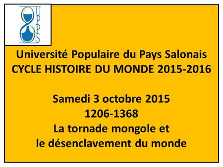 1 Université Populaire du Pays Salonais CYCLE HISTOIRE DU MONDE 2015-2016 Samedi 3 octobre 2015 1206-1368 La tornade mongole et le désenclavement du monde.