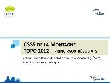CSSS DE LA M ONTAGNE TOPO 2012 – PRINCIPAUX RÉSULTATS Secteur Surveillance de l’état de santé à Montréal (SÉSAM) Direction de santé publique.