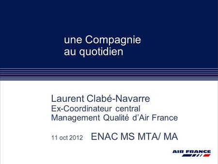 Une Compagnie au quotidien Laurent Clabé-Navarre Ex-Coordinateur central Management Qualité d’Air France 11 oct 2012 ENAC MS MTA/ MA.