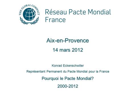 Aix-en-Provence 14 mars 2012 Konrad Eckenschwiller Représentant Permanent du Pacte Mondial pour la France Pourquoi le Pacte Mondial? 2000-2012.