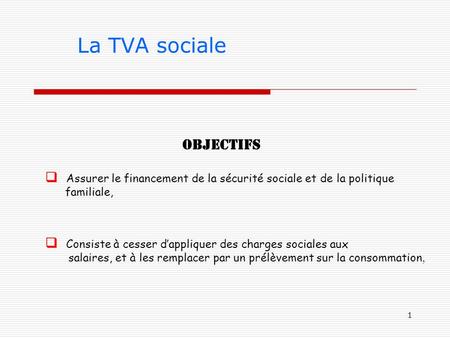1 La TVA sociale Objectifs  Assurer le financement de la sécurité sociale et de la politique familiale,  Consiste à cesser d’appliquer des charges sociales.