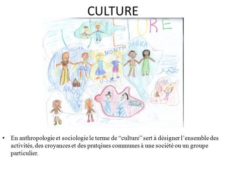 CULTURE En anthropologie et sociologie le terme de “culture” sert à désigner l’ensemble des activités, des croyances et des pratqiues communes à une société.