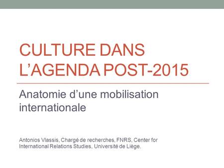 CULTURE DANS L’AGENDA POST-2015 Anatomie d’une mobilisation internationale Antonios Vlassis, Chargé de recherches, FNRS, Center for International Relations.