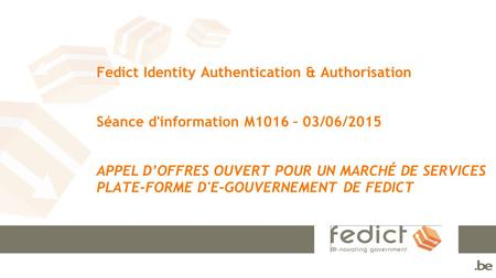 Fedict Identity Authentication & Authorisation Séance d'information M1016 – 03/06/2015 APPEL D’OFFRES OUVERT POUR UN MARCHÉ DE SERVICES PLATE-FORME D'E-GOUVERNEMENT.