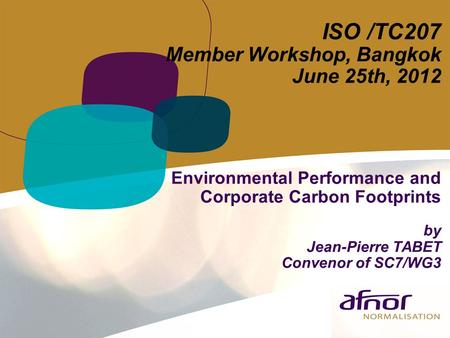 ISO /TC207 Member Workshop, Bangkok June 25th, 2012 Environmental Performance and Corporate Carbon Footprints by Jean-Pierre TABET Convenor of SC7/WG3.
