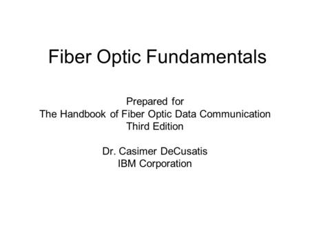 Fiber Optic Fundamentals Prepared for The Handbook of Fiber Optic Data Communication Third Edition Dr. Casimer DeCusatis IBM Corporation.