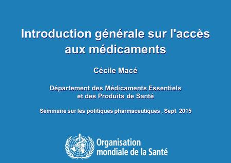 1 Séminaire sur les politiques pharmaceutiques, 17 Sept 2015 Introduction générale sur l'accès aux médicaments Cécile Macé Département des Médicaments.