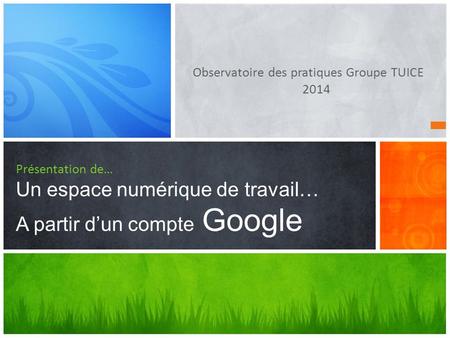 Observatoire des pratiques Groupe TUICE 2014 Présentation de… Un espace numérique de travail… A partir d’un compte Google.