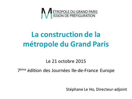 Stéphane Le Ho, Directeur-adjoint La construction de la métropole du Grand Paris Le 21 octobre 2015 7 ème édition des Journées Ile-de-France Europe.