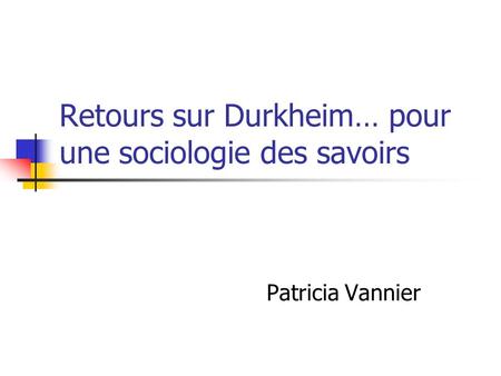 Retours sur Durkheim… pour une sociologie des savoirs Patricia Vannier.