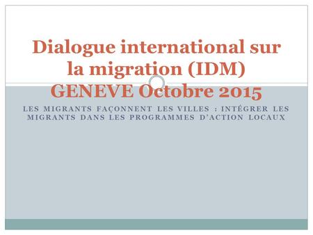 LES MIGRANTS FAÇONNENT LES VILLES : INTÉGRER LES MIGRANTS DANS LES PROGRAMMES D’ACTION LOCAUX Dialogue international sur la migration (IDM) GENEVE Octobre.