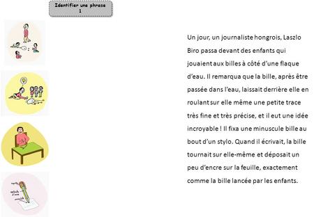 Identifier une phrase 1 Un jour, un journaliste hongrois, Laszlo Biro passa devant des enfants qui jouaient aux billes à côté d’une flaque d’eau. Il remarqua.