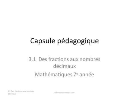 Capsule pédagogique 3.1 Des fractions aux nombres décimaux Mathématiques 7 e année 3.1 Des fractions aux nombres décimaux efbmaths7.weebly.com.