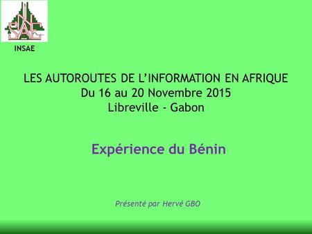 INSAE LES AUTOROUTES DE L’INFORMATION EN AFRIQUE Du 16 au 20 Novembre 2015 Libreville - Gabon Expérience du Bénin Présenté par Hervé GBO.