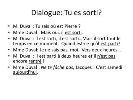 Dialogue: Tu es sorti? M. Duval : Tu sais où est Pierre ? Mme Duval : Mais oui, il est sorti. M. Duval : Il est sorti, il est sorti…Mais il sort tout le.