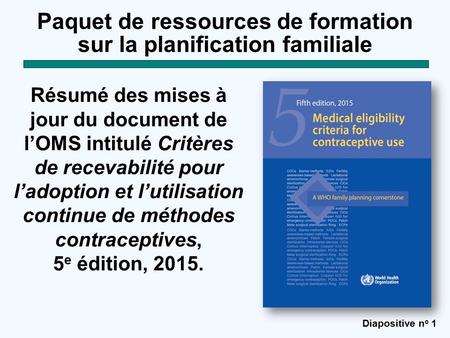 Diapositive n o 1 Paquet de ressources de formation sur la planification familiale Résumé des mises à jour du document de l’OMS intitulé Critères de recevabilité.