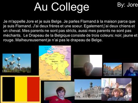 Au College By: Jore Je m'appelle Jore et je suis Belge. Je parles Flamand à la maison parce que je suis Flamand. J'ai deux frères et une soeur. Egalement.