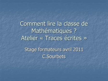 Comment lire la classe de Mathématiques ? Atelier « Traces écrites » Stage formateurs avril 2011 C.Sourbets.