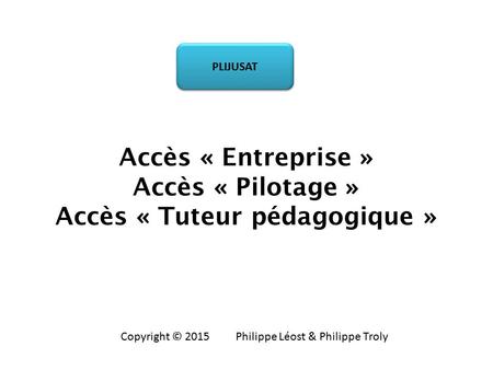 Accès « Entreprise » Accès « Pilotage » Accès « Tuteur pédagogique » PLIJUSAT Copyright © 2015 Philippe Léost & Philippe Troly.