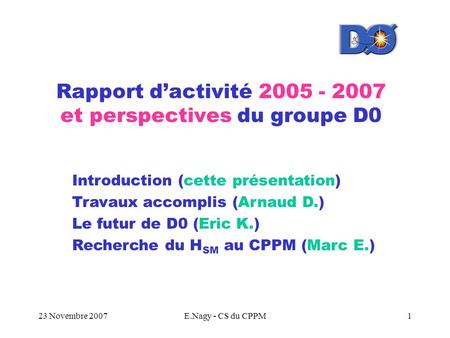 23 Novembre 2007E.Nagy - CS du CPPM1 Rapport d’activité 2005 - 2007 et perspectives du groupe D0 Introduction (cette présentation) Travaux accomplis (Arnaud.