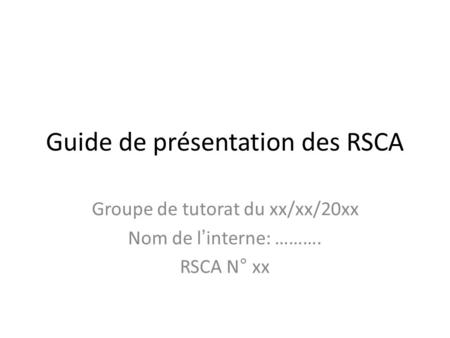 Guide de présentation des RSCA Groupe de tutorat du xx/xx/20xx Nom de l’interne: ………. RSCA N° xx.