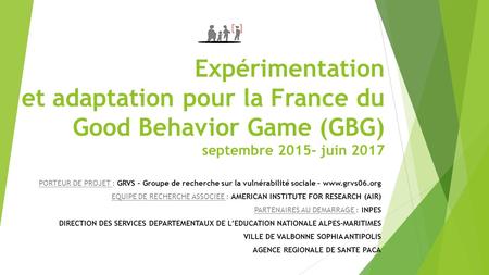 Expérimentation et adaptation pour la France du Good Behavior Game (GBG) septembre 2015- juin 2017 PORTEUR DE PROJET : GRVS – Groupe de recherche sur la.