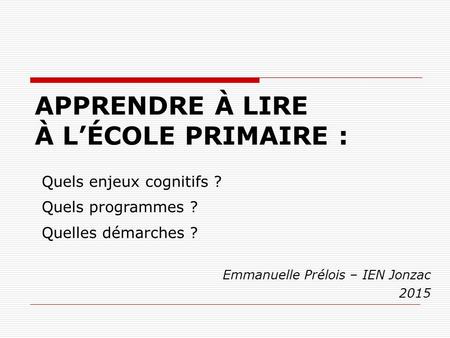 APPRENDRE À LIRE À L’ÉCOLE PRIMAIRE : Emmanuelle Prélois – IEN Jonzac 2015 Quels enjeux cognitifs ? Quels programmes ? Quelles démarches ?