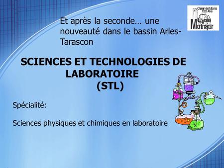 Et après la seconde… une nouveauté dans le bassin Arles- Tarascon SCIENCES ET TECHNOLOGIES DE LABORATOIRE (STL) Spécialité: Sciences physiques et chimiques.