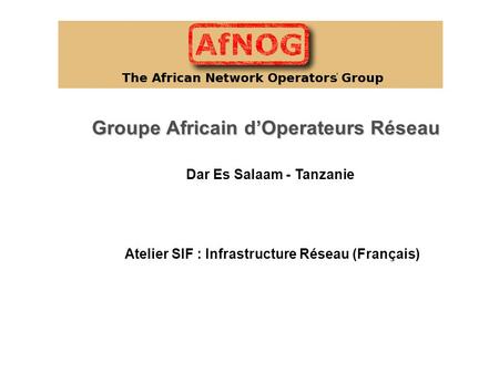 Groupe Africain d’Operateurs Réseau Atelier SIF : Infrastructure Réseau (Français) Dar Es Salaam - Tanzanie.