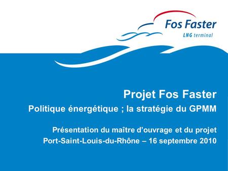 Projet Fos Faster Politique énergétique ; la stratégie du GPMM Présentation du maître d’ouvrage et du projet Port-Saint-Louis-du-Rhône – 16 septembre 2010.