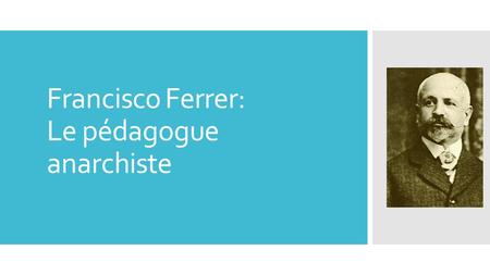 Francisco Ferrer: Le pédagogue anarchiste. PARTIE 1: BIOGRAPHIE  Date: Né le 10 Janvier 1859 et mort le 13 octobre 1909 à Barcelone  Issu d’une famille.