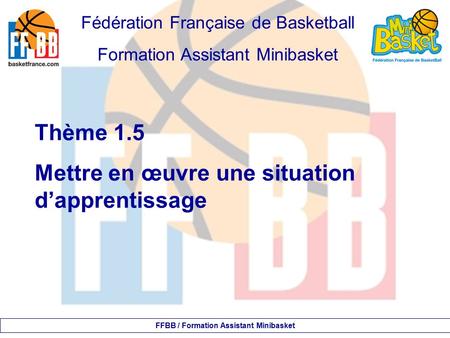 Fédération Française de Basketball Formation Assistant Minibasket Thème 1.5 Mettre en œuvre une situation d’apprentissage FFBB / Formation Assistant Minibasket.