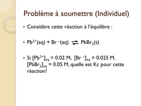 Problème à soumettre (Individuel) Considère cette réaction à l’équilibre : Pb 2+ (aq) + Br – (aq) PbBr 2 (s) Si [Pb 2+ ] eq = 0.02 M, [Br – ] eq = 0.025.