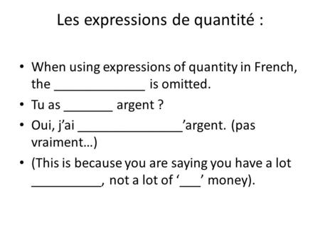 Les expressions de quantité : When using expressions of quantity in French, the _____________ is omitted. Tu as _______ argent ? Oui, j’ai _______________’argent.