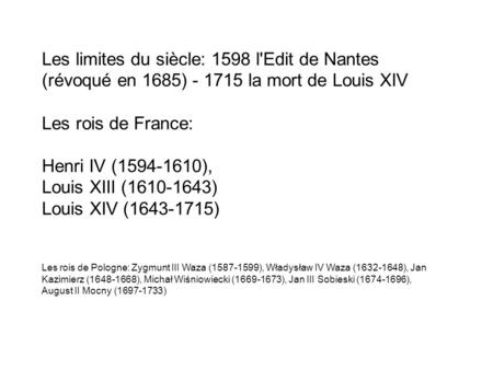 Les limites du siècle: 1598 l'Edit de Nantes (révoqué en 1685) - 1715 la mort de Louis XIV Les rois de France: Henri IV (1594-1610), Louis XIII (1610-1643)