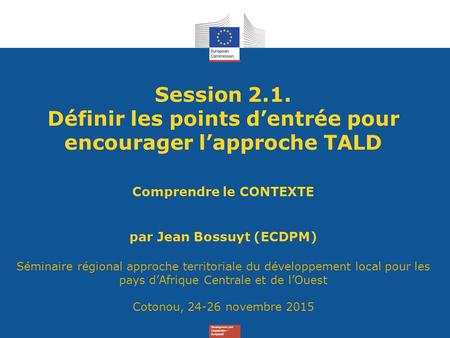 Session 2.1. Définir les points d’entrée pour encourager l’approche TALD Comprendre le CONTEXTE par Jean Bossuyt (ECDPM) Séminaire régional approche territoriale.