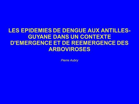 LES EPIDEMIES DE DENGUE AUX ANTILLES-GUYANE DANS UN CONTEXTE D'EMERGENCE ET DE REEMERGENCE DES ARBOVIROSES Pierre Aubry.