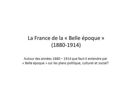 La France de la « Belle époque » (1880-1914) Autour des années 1880 – 1914 que faut-il entendre par « Belle époque » sur les plans politique, culturel.