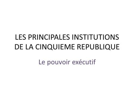 LES PRINCIPALES INSTITUTIONS DE LA CINQUIEME REPUBLIQUE Le pouvoir exécutif.