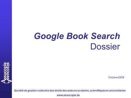 Société de gestion collective des droits des auteurs scolaires, scientifiques et universitaires www.assucopie.be Google Book Search Dossier Octobre 2009.