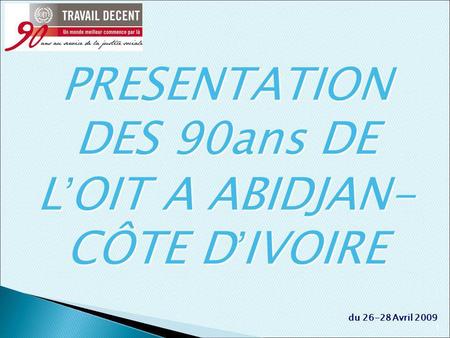 1 du 26-28 Avril 2009 PRESENTATION DES 90ans DE L OIT A ABIDJAN- CÔTE D IVOIRE.