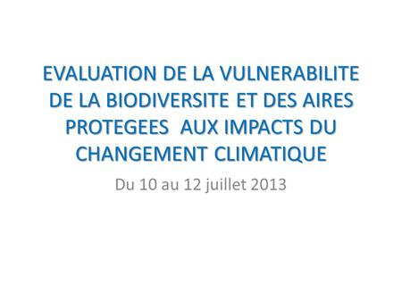 EVALUATION DE LA VULNERABILITE DE LA BIODIVERSITE ET DES AIRES PROTEGEES AUX IMPACTS DU CHANGEMENT CLIMATIQUE Du 10 au 12 juillet 2013.
