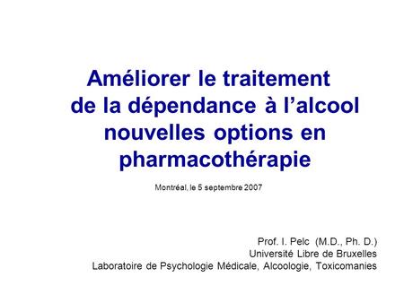 Améliorer le traitement de la dépendance à lalcool nouvelles options en pharmacothérapie Montréal, le 5 septembre 2007 Prof. I. Pelc (M.D., Ph. D.) Université