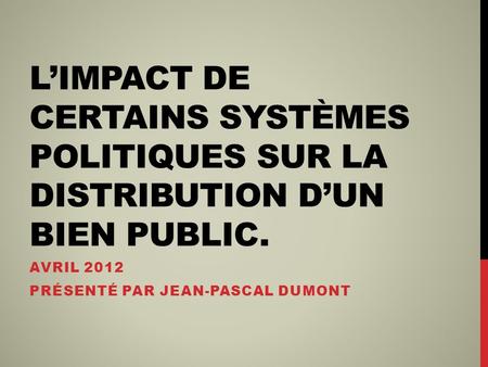 LIMPACT DE CERTAINS SYSTÈMES POLITIQUES SUR LA DISTRIBUTION DUN BIEN PUBLIC. AVRIL 2012 PRÉSENTÉ PAR JEAN-PASCAL DUMONT.
