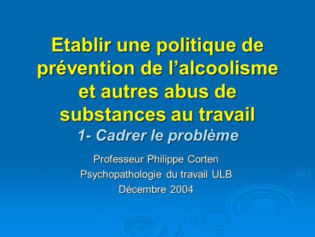 Etablir une politique de prévention de l’alcoolisme et autres abus de substances au travail 1- Cadrer le problème Professeur Philippe Corten Psychopathologie.